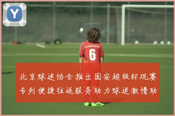 北京球迷协会推出国安超级杯观赛专列便捷往返服务助力球迷激情助阵