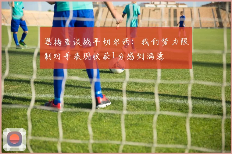 恩梅查谈战平切尔西：我们努力限制对手表现收获1分感到满意