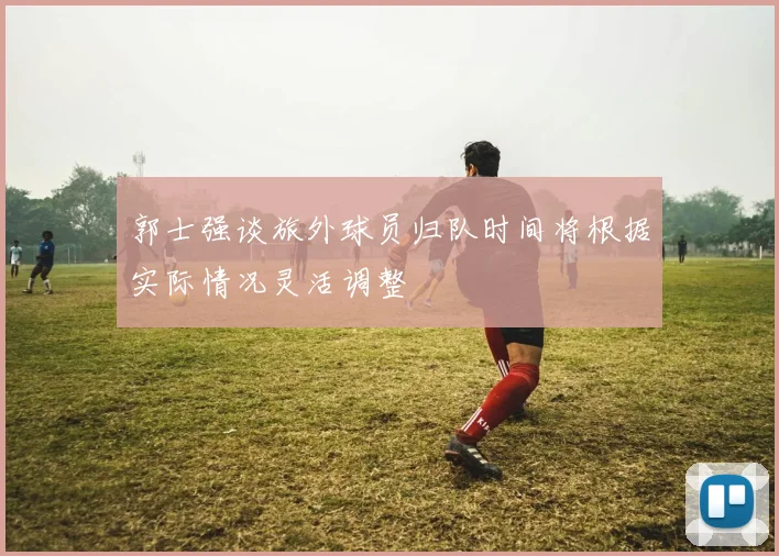 郭士强谈旅外球员归队时间将根据实际情况灵活调整