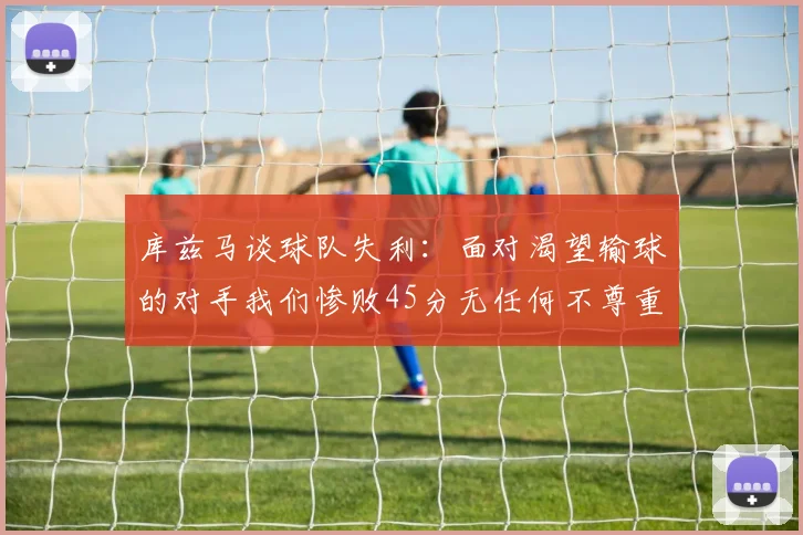 库兹马谈球队失利：面对渴望输球的对手我们惨败45分无任何不尊重之意