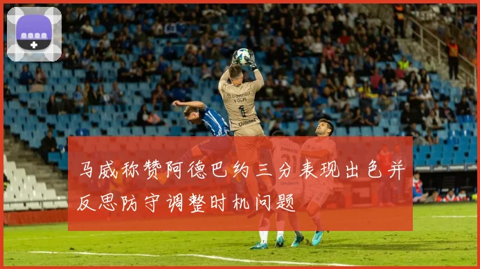 马威称赞阿德巴约三分表现出色并反思防守调整时机问题