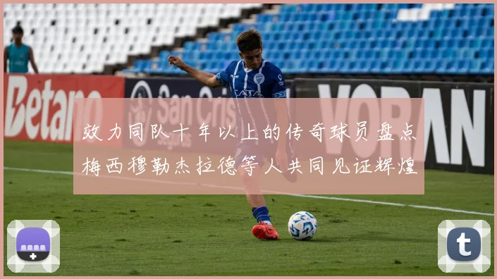 效力同队十年以上的传奇球员盘点梅西穆勒杰拉德等人共同见证辉煌岁月