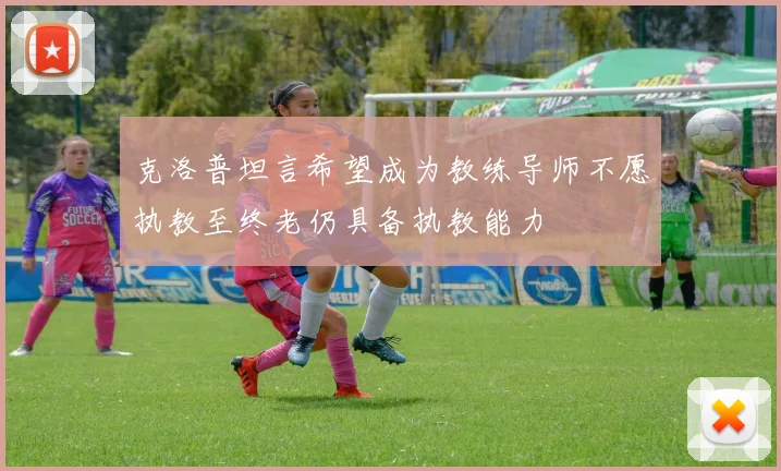 克洛普坦言希望成为教练导师不愿执教至终老仍具备执教能力