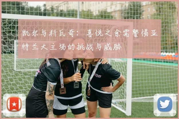凯尔与科瓦奇：喜悦之余需警惕亚特兰大主场的挑战与威胁
