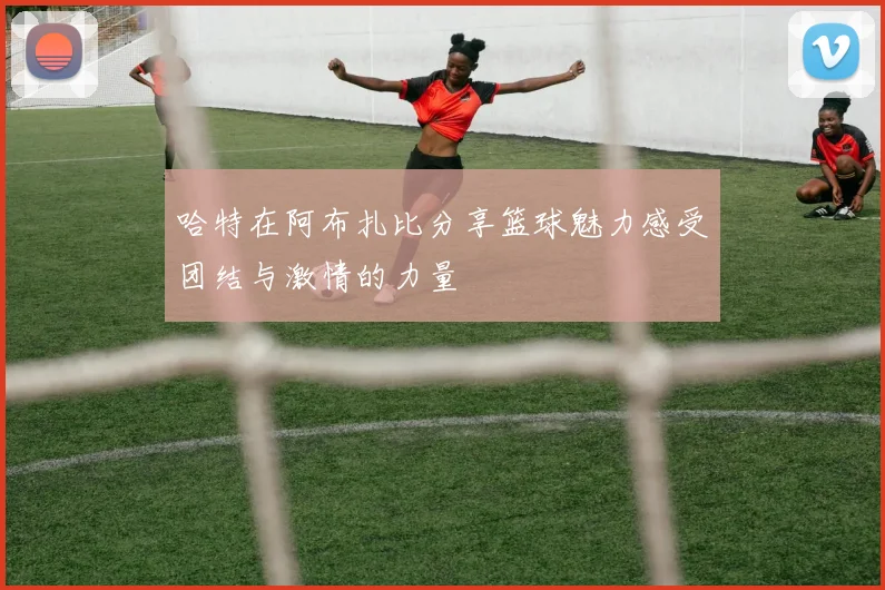哈特在阿布扎比分享篮球魅力感受团结与激情的力量