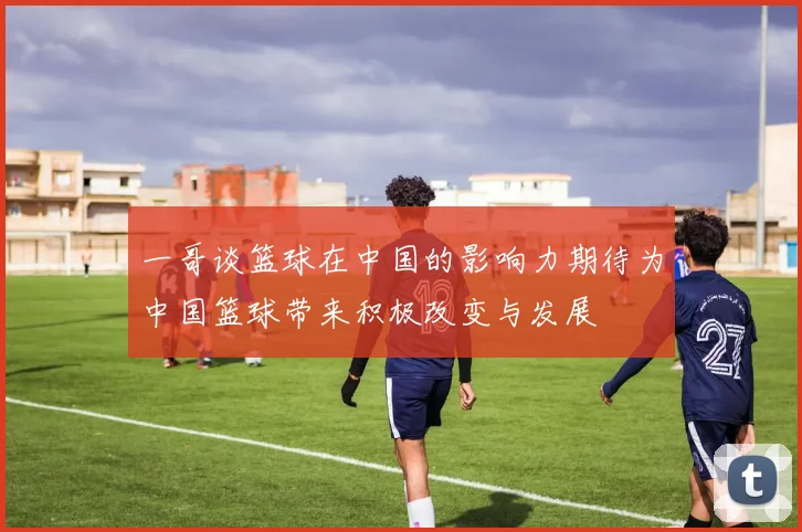 一哥谈篮球在中国的影响力期待为中国篮球带来积极改变与发展