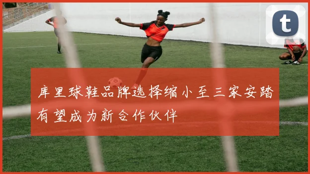 库里球鞋品牌选择缩小至三家安踏有望成为新合作伙伴