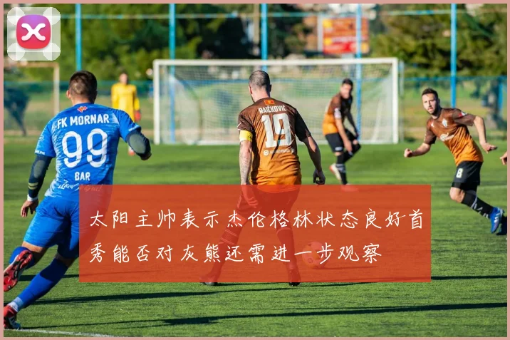 太阳主帅表示杰伦格林状态良好首秀能否对灰熊还需进一步观察