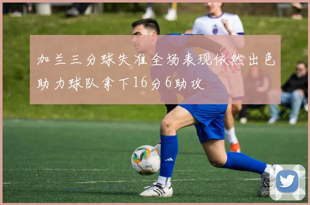 加兰三分球失准全场表现依然出色助力球队拿下16分6助攻