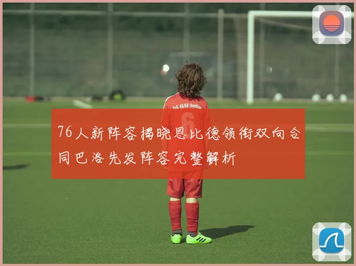 76人新阵容揭晓恩比德领衔双向合同巴洛先发阵容完整解析