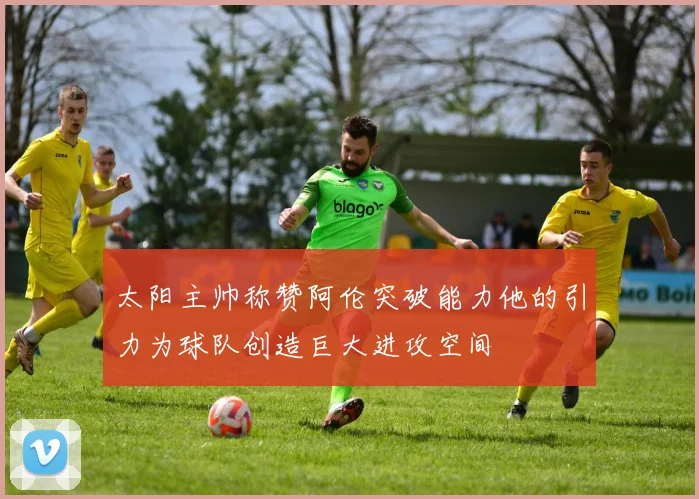 太阳主帅称赞阿伦突破能力他的引力为球队创造巨大进攻空间