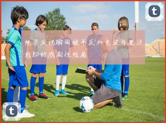 绝杀庆祝瞬间被平反加克波与里沙利松的戏剧性结局