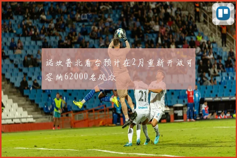 诺坎普北看台预计在2月重新开放可容纳62000名观众