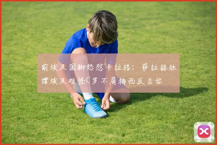 前埃及国脚怒怼卡拉格：萨拉赫独撑埃及难怪C罗不屑梅西反击你