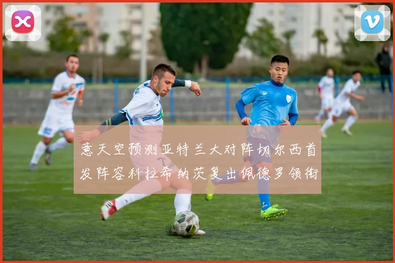 意天空预测亚特兰大对阵切尔西首发阵容科拉希纳茨复出佩德罗领衔出战
