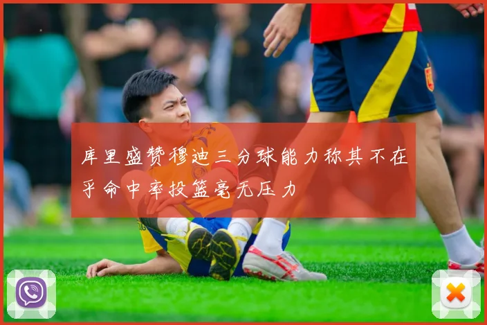 库里盛赞穆迪三分球能力称其不在乎命中率投篮毫无压力