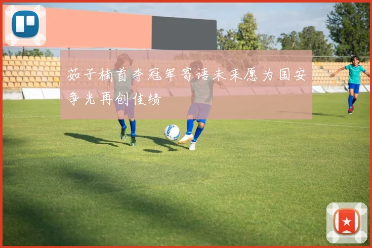 茹子楠首夺冠军寄语未来愿为国安争光再创佳绩