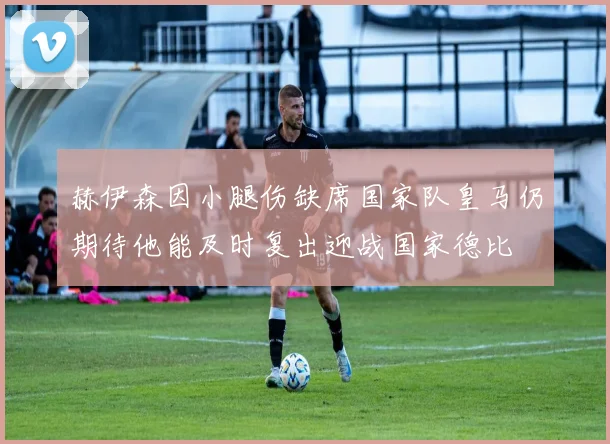 赫伊森因小腿伤缺席国家队皇马仍期待他能及时复出迎战国家德比