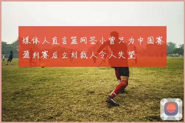 媒体人直言篮网签小曾只为中国赛盈利赛后立刻裁人令人失望