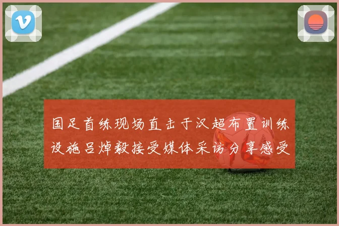 国足首练现场直击于汉超布置训练设施吕焯毅接受媒体采访分享感受