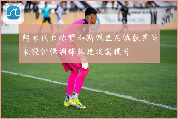 阿尔代尔称赞加斯佩里尼执教罗马表现但强调球队进攻需提升