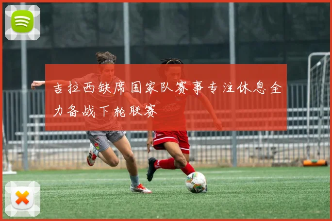 吉拉西缺席国家队赛事专注休息全力备战下轮联赛