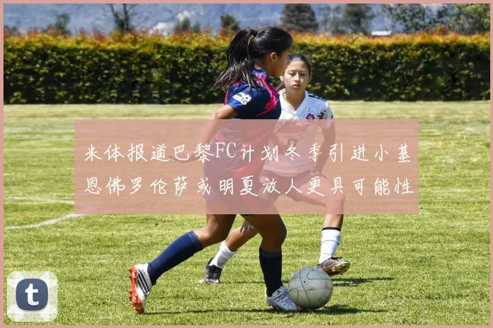 米体报道巴黎FC计划冬季引进小基恩佛罗伦萨或明夏放人更具可能性