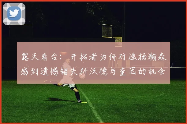 露天看台：开拓者为何对选杨瀚森感到遗憾错失科沃德与奎因的机会