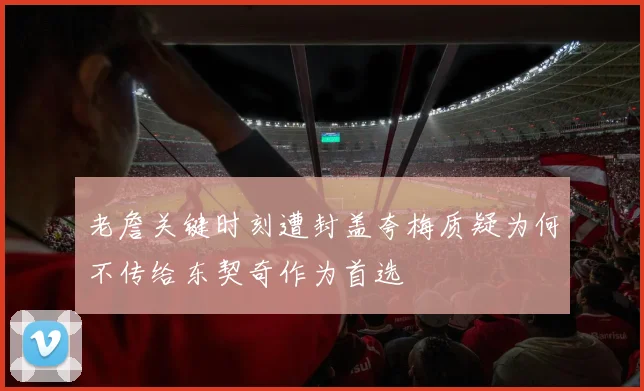 老詹关键时刻遭封盖夸梅质疑为何不传给东契奇作为首选