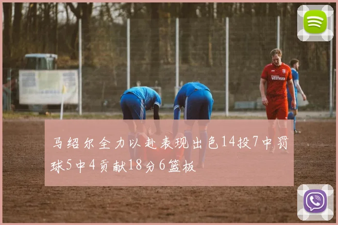 马绍尔全力以赴表现出色14投7中罚球5中4贡献18分6篮板