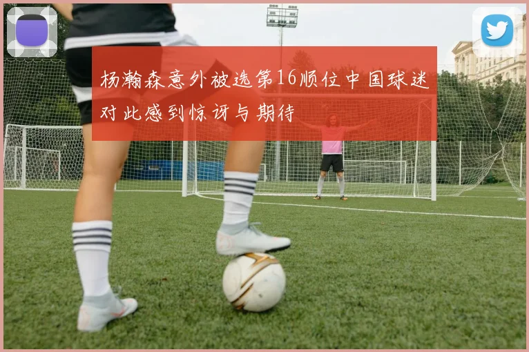 杨瀚森意外被选第16顺位中国球迷对此感到惊讶与期待
