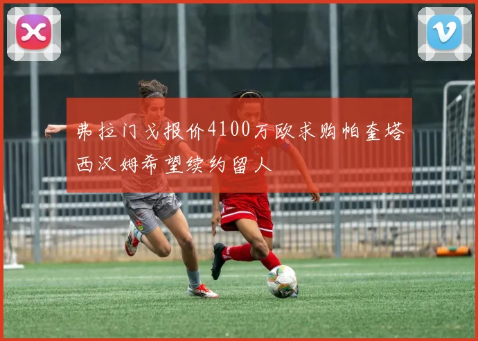 弗拉门戈报价4100万欧求购帕奎塔西汉姆希望续约留人