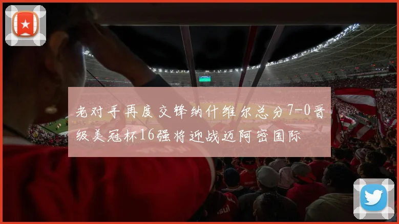 老对手再度交锋纳什维尔总分7-0晋级美冠杯16强将迎战迈阿密国际