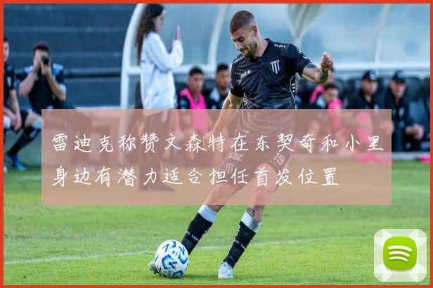 雷迪克称赞文森特在东契奇和小里身边有潜力适合担任首发位置