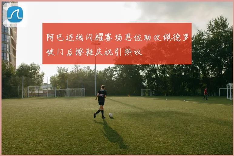 阿巴连线闪耀赛场恩佐助攻佩德罗破门后擦鞋庆祝引热议