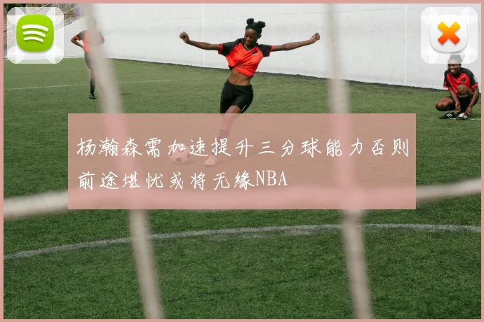 杨瀚森需加速提升三分球能力否则前途堪忧或将无缘NBA
