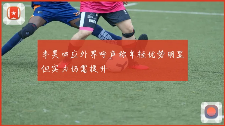 李昊回应外界呼声称年轻优势明显但实力仍需提升