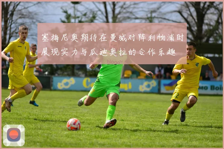 塞梅尼奥期待在曼城对阵利物浦时展现实力与瓜迪奥拉的合作乐趣