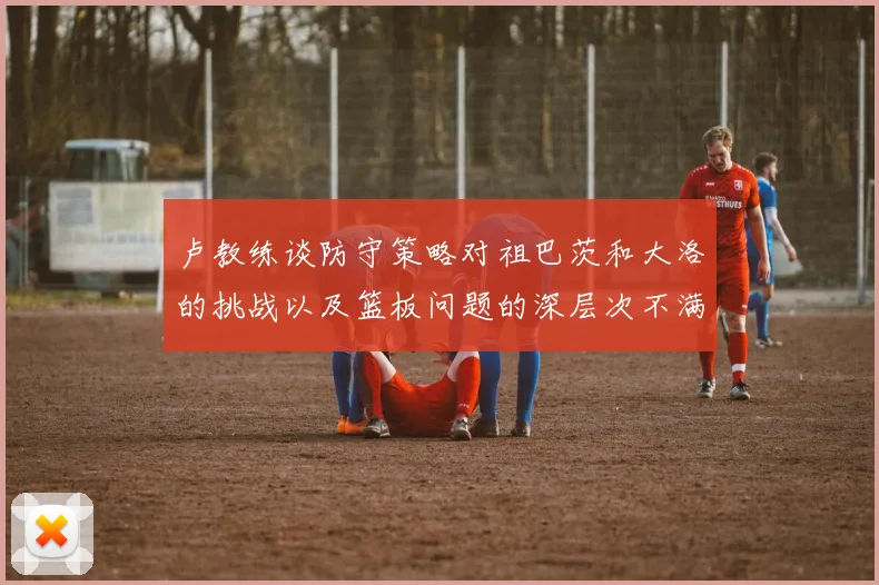 卢教练谈防守策略对祖巴茨和大洛的挑战以及篮板问题的深层次不满