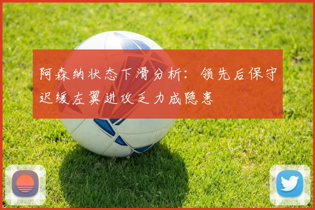 阿森纳状态下滑分析：领先后保守迟缓左翼进攻乏力成隐患